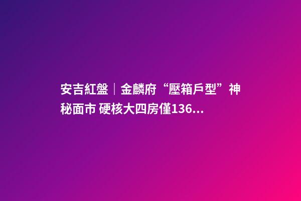 安吉紅盤｜金麟府“壓箱戶型”神秘面市 硬核大四房僅136萬起？！